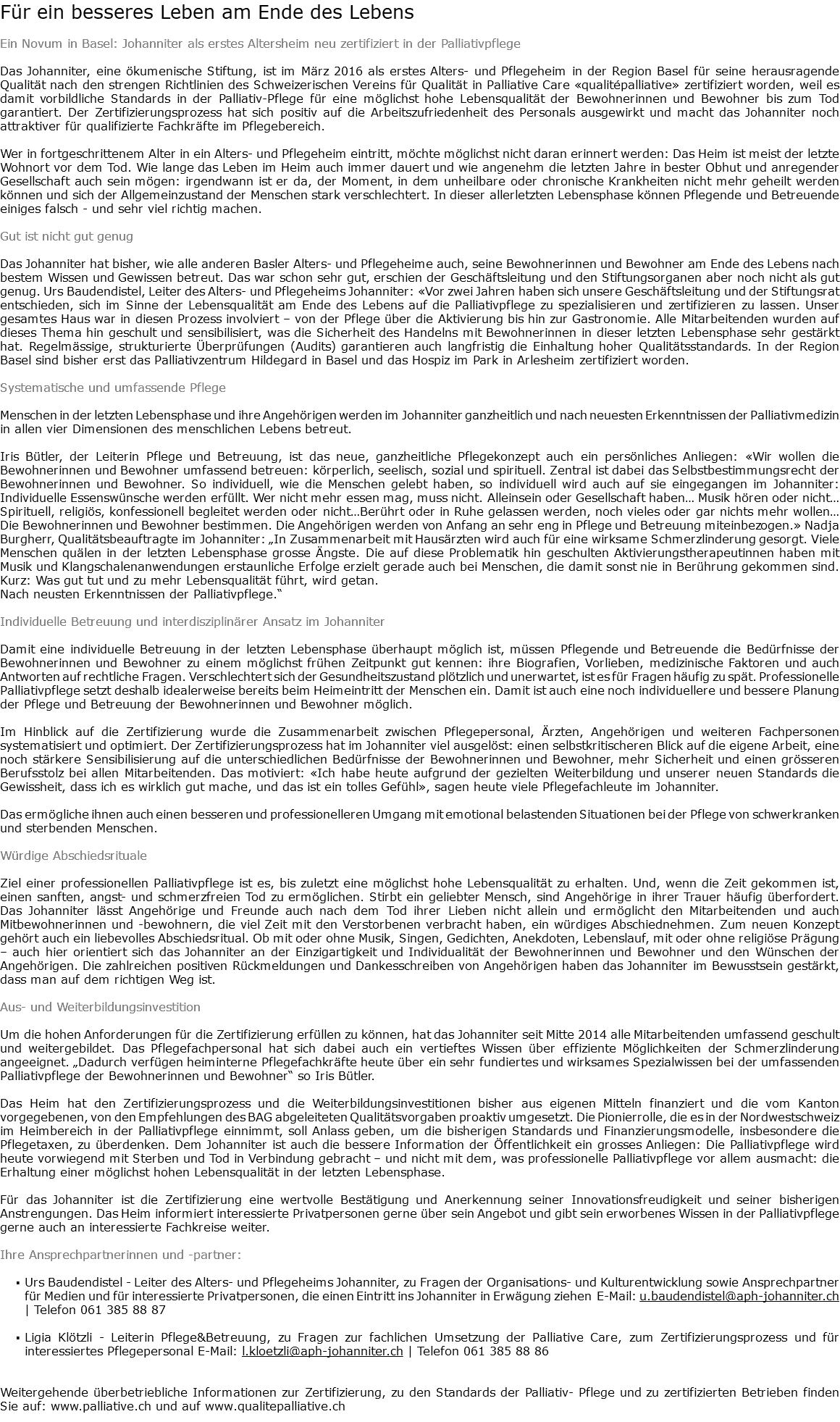 Für ein besseres Leben am Ende des Lebens Ein Novum in Basel: Johanniter als erstes Altersheim neu zertifiziert in der Palliativpflege Das Johanniter, eine ökumenische Stiftung, ist im März 2016 als erstes Alters- und Pflegeheim in der Region Basel für seine herausragende Qualität nach den strengen Richtlinien des Schweizerischen Vereins für Qualität in Palliative Care «qualitépalliative» zertifiziert worden, weil es damit vorbildliche Standards in der Palliativ-Pflege für eine möglichst hohe Lebensqualität der Bewohnerinnen und Bewohner bis zum Tod garantiert. Der Zertifizierungsprozess hat sich positiv auf die Arbeitszufriedenheit des Personals ausgewirkt und macht das Johanniter noch attraktiver für qualifizierte Fachkräfte im Pflegebereich. Wer in fortgeschrittenem Alter in ein Alters- und Pflegeheim eintritt, möchte möglichst nicht daran erinnert werden: Das Heim ist meist der letzte Wohnort vor dem Tod. Wie lange das Leben im Heim auch immer dauert und wie angenehm die letzten Jahre in bester Obhut und anregender Gesellschaft auch sein mögen: irgendwann ist er da, der Moment, in dem unheilbare oder chronische Krankheiten nicht mehr geheilt werden können und sich der Allgemeinzustand der Menschen stark verschlechtert. In dieser allerletzten Lebensphase können Pflegende und Betreuende einiges falsch - und sehr viel richtig machen. Gut ist nicht gut genug Das Johanniter hat bisher, wie alle anderen Basler Alters- und Pflegeheime auch, seine Bewohnerinnen und Bewohner am Ende des Lebens nach bestem Wissen und Gewissen betreut. Das war schon sehr gut, erschien der Geschäftsleitung und den Stiftungsorganen aber noch nicht als gut genug. Urs Baudendistel, Leiter des Alters- und Pflegeheims Johanniter: «Vor zwei Jahren haben sich unsere Geschäftsleitung und der Stiftungsrat entschieden, sich im Sinne der Lebensqualität am Ende des Lebens auf die Palliativpflege zu spezialisieren und zertifizieren zu lassen. Unser gesamtes Haus war in diesen Prozess involviert – von der Pflege über die Aktivierung bis hin zur Gastronomie. Alle Mitarbeitenden wurden auf dieses Thema hin geschult und sensibilisiert, was die Sicherheit des Handelns mit Bewohnerinnen in dieser letzten Lebensphase sehr gestärkt hat. Regelmässige, strukturierte Überprüfungen (Audits) garantieren auch langfristig die Einhaltung hoher Qualitätsstandards. In der Region Basel sind bisher erst das Palliativzentrum Hildegard in Basel und das Hospiz im Park in Arlesheim zertifiziert worden. Systematische und umfassende Pflege Menschen in der letzten Lebensphase und ihre Angehörigen werden im Johanniter ganzheitlich und nach neuesten Erkenntnissen der Palliativmedizin in allen vier Dimensionen des menschlichen Lebens betreut. Iris Bütler, der Leiterin Pflege und Betreuung, ist das neue, ganzheitliche Pflegekonzept auch ein persönliches Anliegen: «Wir wollen die Bewohnerinnen und Bewohner umfassend betreuen: körperlich, seelisch, sozial und spirituell. Zentral ist dabei das Selbstbestimmungsrecht der Bewohnerinnen und Bewohner. So individuell, wie die Menschen gelebt haben, so individuell wird auch auf sie eingegangen im Johanniter: Individuelle Essenswünsche werden erfüllt. Wer nicht mehr essen mag, muss nicht. Alleinsein oder Gesellschaft haben… Musik hören oder nicht…Spirituell, religiös, konfessionell begleitet werden oder nicht…Berührt oder in Ruhe gelassen werden, noch vieles oder gar nichts mehr wollen…Die Bewohnerinnen und Bewohner bestimmen. Die Angehörigen werden von Anfang an sehr eng in Pflege und Betreuung miteinbezogen.» Nadja Burgherr, Qualitätsbeauftragte im Johanniter: „In Zusammenarbeit mit Hausärzten wird auch für eine wirksame Schmerzlinderung gesorgt. Viele Menschen quälen in der letzten Lebensphase grosse Ängste. Die auf diese Problematik hin geschulten Aktivierungstherapeutinnen haben mit Musik und Klangschalenanwendungen erstaunliche Erfolge erzielt gerade auch bei Menschen, die damit sonst nie in Berührung gekommen sind. Kurz: Was gut tut und zu mehr Lebensqualität führt, wird getan. Nach neusten Erkenntnissen der Palliativpflege.“ Individuelle Betreuung und interdisziplinärer Ansatz im Johanniter Damit eine individuelle Betreuung in der letzten Lebensphase überhaupt möglich ist, müssen Pflegende und Betreuende die Bedürfnisse der Bewohnerinnen und Bewohner zu einem möglichst frühen Zeitpunkt gut kennen: ihre Biografien, Vorlieben, medizinische Faktoren und auch Antworten auf rechtliche Fragen. Verschlechtert sich der Gesundheitszustand plötzlich und unerwartet, ist es für Fragen häufig zu spät. Professionelle Palliativpflege setzt deshalb idealerweise bereits beim Heimeintritt der Menschen ein. Damit ist auch eine noch individuellere und bessere Planung der Pflege und Betreuung der Bewohnerinnen und Bewohner möglich. Im Hinblick auf die Zertifizierung wurde die Zusammenarbeit zwischen Pflegepersonal, Ärzten, Angehörigen und weiteren Fachpersonen systematisiert und optimiert. Der Zertifizierungsprozess hat im Johanniter viel ausgelöst: einen selbstkritischeren Blick auf die eigene Arbeit, eine noch stärkere Sensibilisierung auf die unterschiedlichen Bedürfnisse der Bewohnerinnen und Bewohner, mehr Sicherheit und einen grösseren Berufsstolz bei allen Mitarbeitenden. Das motiviert: «Ich habe heute aufgrund der gezielten Weiterbildung und unserer neuen Standards die Gewissheit, dass ich es wirklich gut mache, und das ist ein tolles Gefühl», sagen heute viele Pflegefachleute im Johanniter. Das ermögliche ihnen auch einen besseren und professionelleren Umgang mit emotional belastenden Situationen bei der Pflege von schwerkranken und sterbenden Menschen. Würdige Abschiedsrituale Ziel einer professionellen Palliativpflege ist es, bis zuletzt eine möglichst hohe Lebensqualität zu erhalten. Und, wenn die Zeit gekommen ist, einen sanften, angst- und schmerzfreien Tod zu ermöglichen. Stirbt ein geliebter Mensch, sind Angehörige in ihrer Trauer häufig überfordert. Das Johanniter lässt Angehörige und Freunde auch nach dem Tod ihrer Lieben nicht allein und ermöglicht den Mitarbeitenden und auch Mitbewohnerinnen und -bewohnern, die viel Zeit mit den Verstorbenen verbracht haben, ein würdiges Abschiednehmen. Zum neuen Konzept gehört auch ein liebevolles Abschiedsritual. Ob mit oder ohne Musik, Singen, Gedichten, Anekdoten, Lebenslauf, mit oder ohne religiöse Prägung – auch hier orientiert sich das Johanniter an der Einzigartigkeit und Individualität der Bewohnerinnen und Bewohner und den Wünschen der Angehörigen. Die zahlreichen positiven Rückmeldungen und Dankesschreiben von Angehörigen haben das Johanniter im Bewusstsein gestärkt, dass man auf dem richtigen Weg ist. Aus- und Weiterbildungsinvestition Um die hohen Anforderungen für die Zertifizierung erfüllen zu können, hat das Johanniter seit Mitte 2014 alle Mitarbeitenden umfassend geschult und weitergebildet. Das Pflegefachpersonal hat sich dabei auch ein vertieftes Wissen über effiziente Möglichkeiten der Schmerzlinderung angeeignet. „Dadurch verfügen heiminterne Pflegefachkräfte heute über ein sehr fundiertes und wirksames Spezialwissen bei der umfassenden Palliativpflege der Bewohnerinnen und Bewohner“ so Iris Bütler. Das Heim hat den Zertifizierungsprozess und die Weiterbildungsinvestitionen bisher aus eigenen Mitteln finanziert und die vom Kanton vorgegebenen, von den Empfehlungen des BAG abgeleiteten Qualitätsvorgaben proaktiv umgesetzt. Die Pionierrolle, die es in der Nordwestschweiz im Heimbereich in der Palliativpflege einnimmt, soll Anlass geben, um die bisherigen Standards und Finanzierungsmodelle, insbesondere die Pflegetaxen, zu überdenken. Dem Johanniter ist auch die bessere Information der Öffentlichkeit ein grosses Anliegen: Die Palliativpflege wird heute vorwiegend mit Sterben und Tod in Verbindung gebracht – und nicht mit dem, was professionelle Palliativpflege vor allem ausmacht: die Erhaltung einer möglichst hohen Lebensqualität in der letzten Lebensphase. Für das Johanniter ist die Zertifizierung eine wertvolle Bestätigung und Anerkennung seiner Innovationsfreudigkeit und seiner bisherigen Anstrengungen. Das Heim informiert interessierte Privatpersonen gerne über sein Angebot und gibt sein erworbenes Wissen in der Palliativpflege gerne auch an interessierte Fachkreise weiter. Ihre Ansprechpartnerinnen und -partner: Urs Baudendistel - Leiter des Alters- und Pflegeheims Johanniter, zu Fragen der Organisations- und Kulturentwicklung sowie Ansprechpartner für Medien und für interessierte Privatpersonen, die einen Eintritt ins Johanniter in Erwägung ziehen E-Mail: u.baudendistel@aph-johanniter.ch | Telefon 061 385 88 87 Ligia Klötzli - Leiterin Pflege&Betreuung, zu Fragen zur fachlichen Umsetzung der Palliative Care, zum Zertifizierungsprozess und für interessiertes Pflegepersonal E-Mail: l.kloetzli@aph-johanniter.ch | Telefon 061 385 88 86 Weitergehende überbetriebliche Informationen zur Zertifizierung, zu den Standards der Palliativ- Pflege und zu zertifizierten Betrieben finden Sie auf: www.palliative.ch und auf www.qualitepalliative.ch