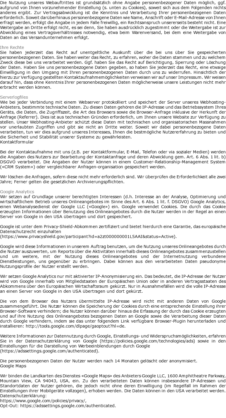 Die Nutzung unseres Webauftrittes ist grundsätzlich ohne Angabe personenbezogener Daten möglich, ggf. aufgrund von Ihnen vorzunehmender Einstellung (s. unten zu Cookies), soweit sich aus dem Folgenden nichts anderes ergibt. Zur Vertragsabwicklung ist die Kenntnis und Verarbeitung Ihrer personenbezogenen Daten erforderlich. Soweit darüberhinaus personenbezogene Daten wie Name, Anschrift oder E-Mail-Adresse von Ihnen erfragt werden, erfolgt die Angabe in jedem Falle freiwillig, ein Rechtsanspruch unsererseits besteht nicht. Eine Weitergabe an Dritte erfolgt nicht, es sei denn, Sie haben ausdrücklich zugestimmt oder die Weitergabe ist zur Abwicklung eines Vertragsverhältnisses notwendig, etwa beim Warenversand, bei dem eine Weitergabe von Daten an das Versandunternehmen erfolgt. Ihre Rechte Sie haben jederzeit das Recht auf unentgeltliche Auskunft über die bei uns über Sie gespeicherten personenbezogenen Daten. Sie haben weiter das Recht, zu erfahren, woher die Daten stammen und zu welchem Zweck diese bei uns verarbeitet werden. Ggf. haben Sie das Recht auf Berichtigung, Sperrung oder Löschung der Daten. Haben Sie uns personenbezogene Daten gegeben, so haben Sie jederzeit das Recht, eine etwaige Einwilligung in den Umgang mit Ihren personenbezogenen Daten durch uns zu widerrufen. Hinsichtlich der hierzu zur Verfügung gestellten Kontaktaufnahmemöglichkeiten verweisen wir auf unser Impressum. Wir weisen darauf hin, dass ohne Kenntnis Ihrer personenbezogenen Daten möglicherweise unsere Leistungen nicht mehr erbracht werden können. Serverlogfiles Wie bei jeder Verbindung mit einem Webserver protokolliert und speichert der Server unseres Webhosting-Anbieters, bestimmte technische Daten. Zu diesen Daten gehören die IP-Adresse und das Betriebssystem Ihres Geräts, die Daten, die Zugriffszeit, die Art des Browsers sowie die Browser-Anfrage inklusive der Herkunft der Anfrage (Referrer). Dies ist aus technischen Gründen erforderlich, um Ihnen unsere Website zur Verfügung zu stellen. Unser Webhosting-Anbieter schützt diese Daten mit technischen und organisatorischen Massnahmen vor unerlaubten Zugriffen und gibt sie nicht an Dritte weiter. Soweit wir dabei personenbezogene Daten verarbeiten, tun wir dies aufgrund unseres Interesses, Ihnen die bestmögliche Nutzererfahrung zu bieten und die Sicherheit und Stabilität unserer Systeme zu gewährleisten. Kontaktformular Bei der Kontaktaufnahme mit uns (z.B. per Kontaktformular, E-Mail, Telefon oder via sozialer Medien) werden die Angaben des Nutzers zur Bearbeitung der Kontaktanfrage und deren Abwicklung gem. Art. 6 Abs. 1 lit. b) DSGVO verarbeitet. Die Angaben der Nutzer können in einem Customer-Relationship-Management System («CRM System») oder vergleichbarer Anfragen-organisation gespeichert werden. Wir löschen die Anfragen, sofern diese nicht mehr erforderlich sind. Wir überprüfen die Erforderlichkeit alle zwei Jahre; Ferner gelten die gesetzlichen Archivierungspflichten. Google Analytics Wir setzen auf Grundlage unserer berechtigten Interessen (d.h. Interesse an der Analyse, Optimierung und wirtschaftlichem Betrieb unseres Onlineangebotes im Sinne des Art. 6 Abs. 1 lit. f. DSGVO) Google Analytics, einen Webanalysedienst der Google LLC («Google») ein. Google verwendet Cookies. Die durch das Cookie erzeugten Informationen über Benutzung des Onlineangebotes durch die Nutzer werden in der Regel an einen Server von Google in den USA übertragen und dort gespeichert. Google ist unter dem Privacy-Shield-Abkommen zertifiziert und bietet hierdurch eine Garantie, das europäische Datenschutzrecht einzuhalten (https://www.privacyshield.gov/participant?id=a2zt000000001L5AAI&status=Active). Google wird diese Informationen in unserem Auftrag benutzen, um die Nutzung unseres Onlineangebotes durch die Nutzer auszuwerten, um Reports über die Aktivitäten innerhalb dieses Onlineangebotes zusammenzustellen und um weitere, mit der Nutzung dieses Onlineangebotes und der Internetnutzung verbundene Dienstleistungen, uns gegenüber zu erbringen. Dabei können aus den verarbeiteten Daten pseudonyme Nutzungsprofile der Nutzer erstellt werden. Wir setzen Google Analytics nur mit aktivierter IP-Anonymisierung ein. Das bedeutet, die IP-Adresse der Nutzer wird von Google innerhalb von Mitgliedstaaten der Europäischen Union oder in anderen Vertragsstaaten des Abkommens über den Europäischen Wirtschaftsraum gekürzt. Nur in Ausnahmefällen wird die volle IP-Adresse an einen Server von Google in den USA übertragen und dort gekürzt. Die von dem Browser des Nutzers übermittelte IP-Adresse wird nicht mit anderen Daten von Google zusammengeführt. Die Nutzer können die Speicherung der Cookies durch eine entsprechende Einstellung ihrer Browser-Software verhindern; die Nutzer können darüber hinaus die Erfassung der durch das Cookie erzeugten und auf ihre Nutzung des Onlineangebotes bezogenen Daten an Google sowie die Verarbeitung dieser Daten durch Google verhindern, indem sie das unter folgendem Link verfügbare Browser-Plugin herunterladen und installieren: http://tools.google.com/dlpage/gaoptout?hl=de. Weitere Informationen zur Datennutzung durch Google, Einstellungs- und Widerspruchsmöglichkeiten, erfahren Sie in der Datenschutzerklärung von Google (https://policies.google.com/technologies/ads) sowie in den Einstellungen für die Darstellung von Werbeeinblendungen durch Google (https://adssettings.google.com/authenticated). Die personenbezogenen Daten der Nutzer werden nach 14 Monaten gelöscht oder anonymisiert. Google Maps Wir binden die Landkarten des Dienstes «Google Maps» des Anbieters Google LLC, 1600 Amphitheatre Parkway, Mountain View, CA 94043, USA, ein. Zu den verarbeiteten Daten können insbesondere IP-Adressen und Standortdaten der Nutzer gehören, die jedoch nicht ohne deren Einwilligung (im Regelfall im Rahmen der Einstellungen ihrer Mobilgeräte vollzogen), erhoben werden. Die Daten können in den USA verarbeitet werden. Datenschutzerklärung: https://www.google.com/policies/privacy/, Opt-Out: https://adssettings.google.com/authenticated. 
